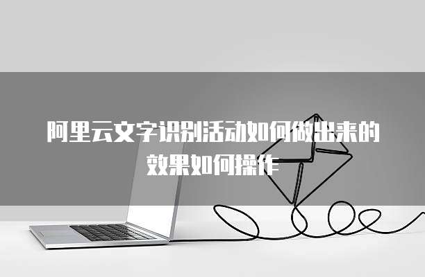 阿里云文字识别活动如何做出来的效果如何操作