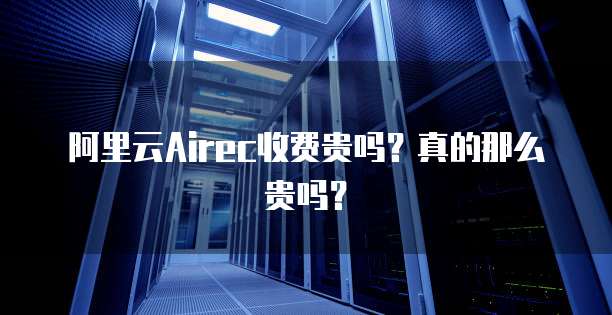 阿里云Airec收费贵吗?真的那么贵吗?