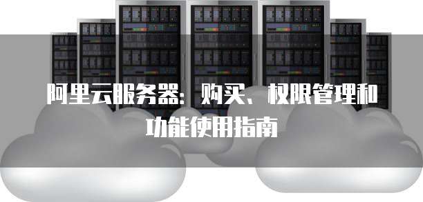 阿里云服务器:购买、权限管理和功能使用指南