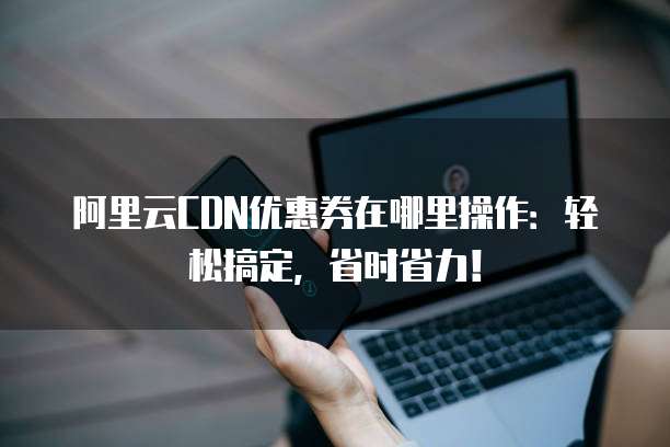 阿里云CDN优惠券在哪里操作:轻松搞定,省时省力!
