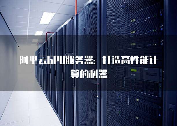 阿里云GPU服务器:打造高性能计算的利器