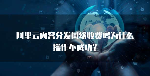 阿里云内容分发网络收费吗为什么操作不成功?
