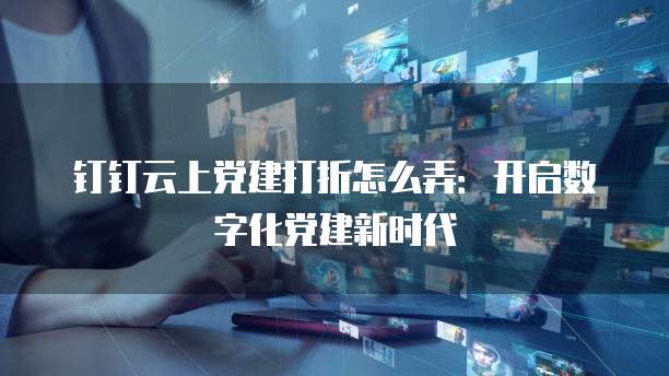 钉钉云上党建打折怎么弄:开启数字化党建新时代