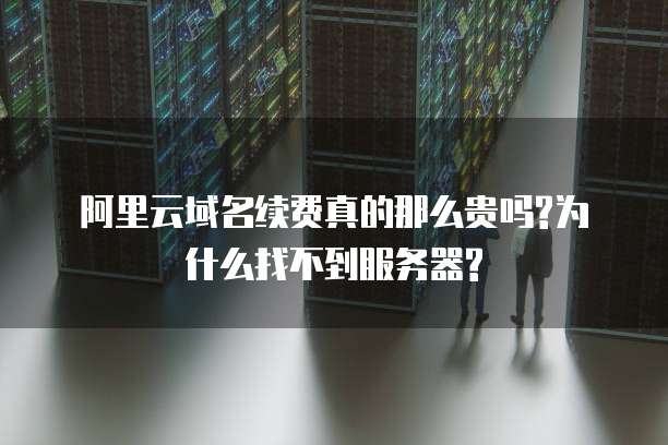 阿里云域名续费真的那么贵吗?为什么找不到服务器?