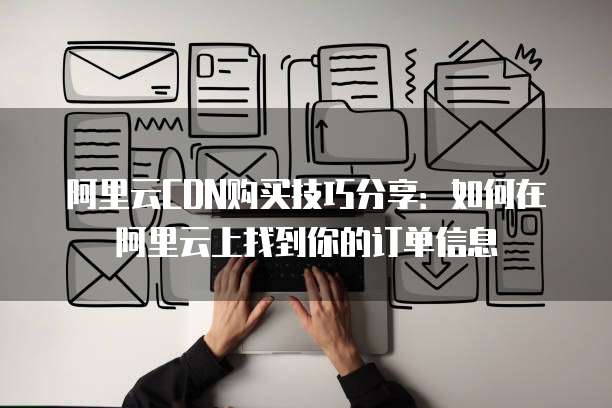 阿里云CDN购买技巧分享:如何在阿里云上找到你的订单信息