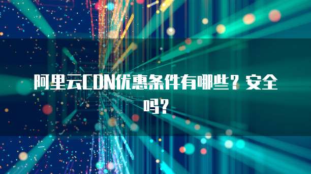 阿里云CDN优惠条件有哪些?安全吗?