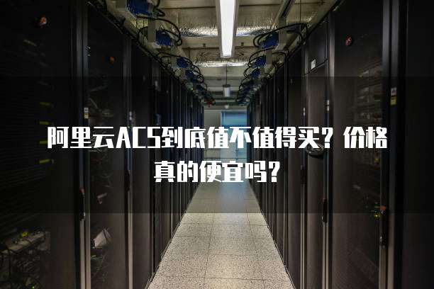 阿里云ACS到底值不值得买？价格真的便宜吗？
