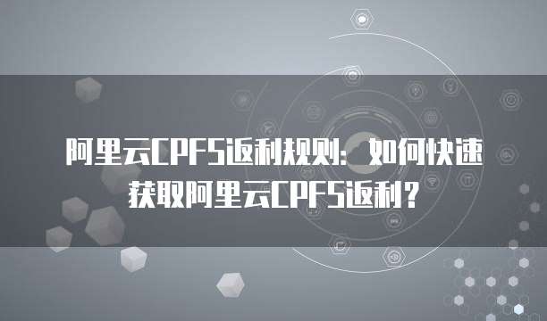 阿里云CPFS返利规则：如何快速获取阿里云CPFS返利？