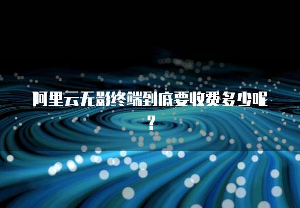 阿里云无影终端到底要收费多少呢？