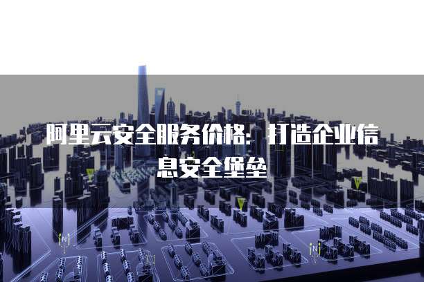 阿里云安全服务价格:打造企业信息安全堡垒