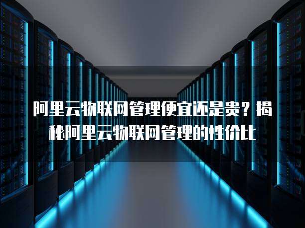 阿里云物联网管理便宜还是贵？揭秘阿里云物联网管理的性价比