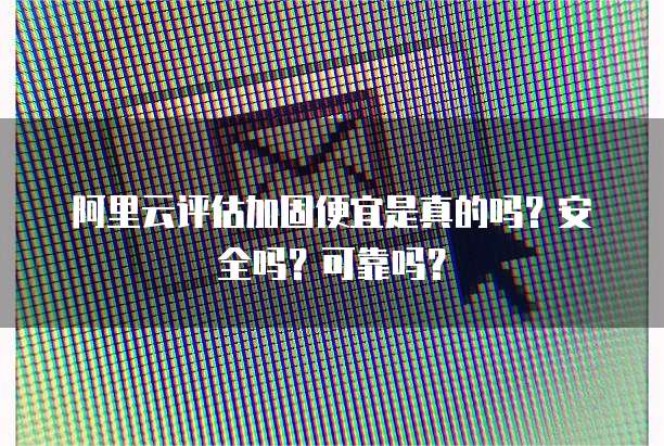 阿里云评估加固便宜是真的吗?安全吗?可靠吗?