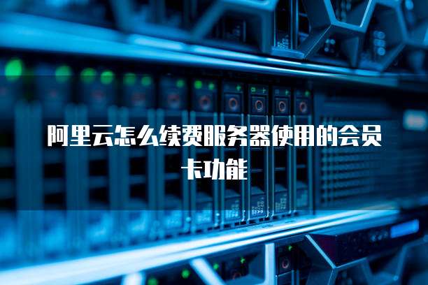 阿里云怎么续费服务器使用的会员卡功能