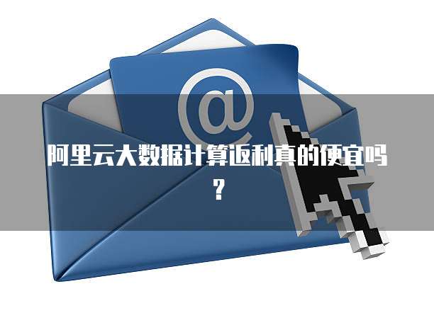 阿里云大数据计算返利真的便宜吗？