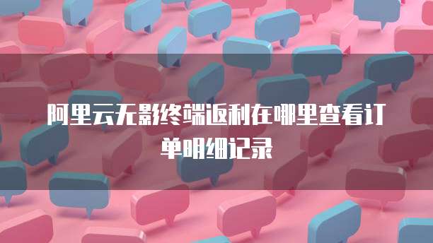 阿里云无影终端返利在哪里查看订单明细记录