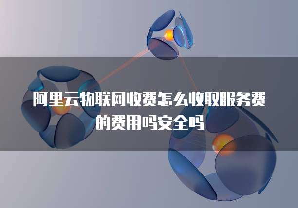 阿里云物联网收费怎么收取服务费的费用吗安全吗