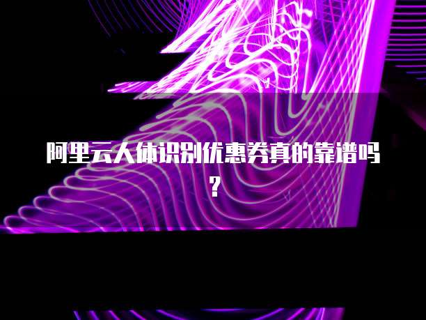 阿里云人体识别优惠券真的靠谱吗?