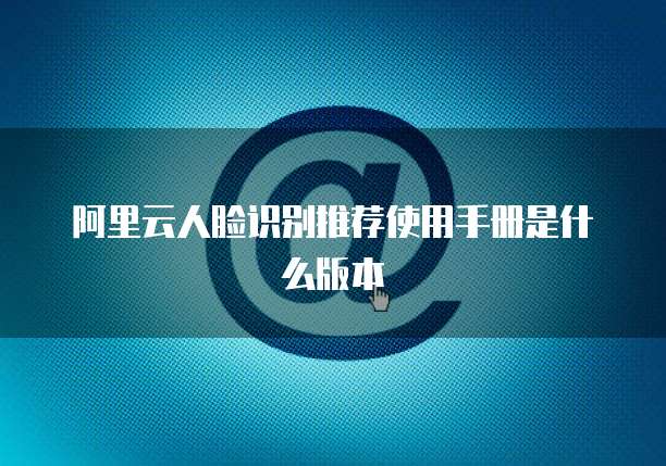 阿里云人脸识别推荐使用手册是什么版本