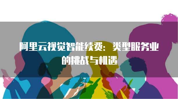 阿里云视觉智能续费:类型服务业的挑战与机遇