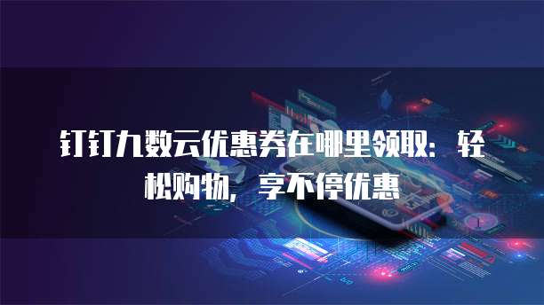 钉钉九数云优惠券在哪里领取:轻松购物,享不停优惠