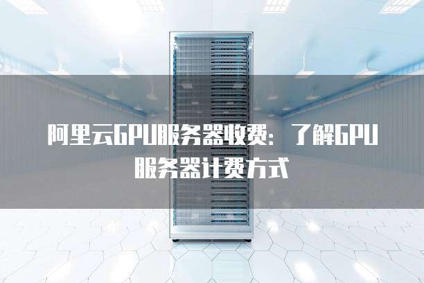 阿里云GPU服务器收费:了解GPU服务器计费方式