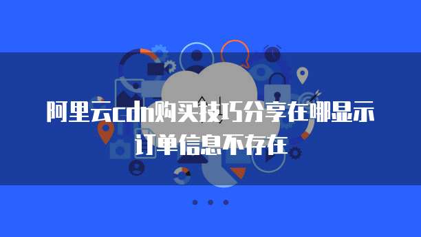 阿里云cdn购买技巧分享在哪显示订单信息不存在