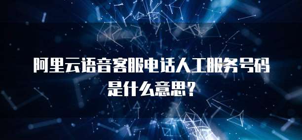 阿里云语音客服电话人工服务号码是什么意思？