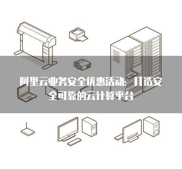 阿里云业务安全优惠活动:打造安全可靠的云计算平台