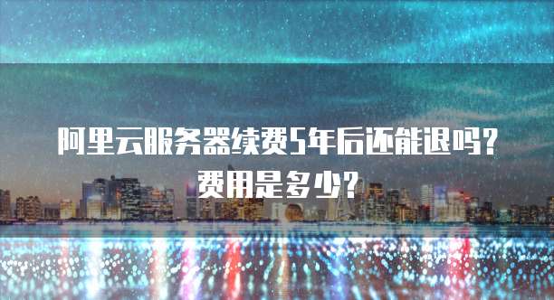 阿里云服务器续费5年后还能退吗?费用是多少?