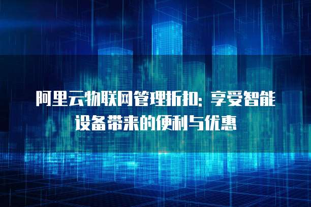 阿里云物联网管理折扣: 享受智能设备带来的便利与优惠