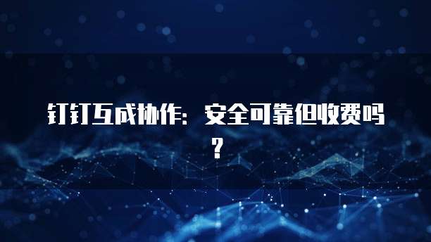 钉钉互成协作:安全可靠但收费吗?