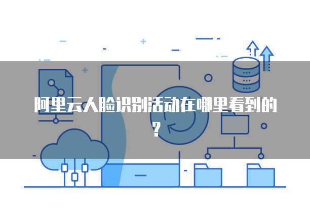 阿里云人脸识别活动在哪里看到的?