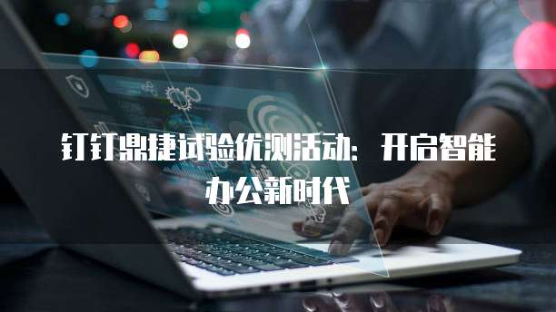 钉钉鼎捷试验优测活动:开启智能办公新时代