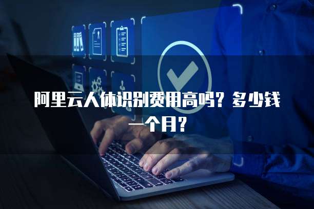 阿里云人体识别费用高吗?多少钱一个月?