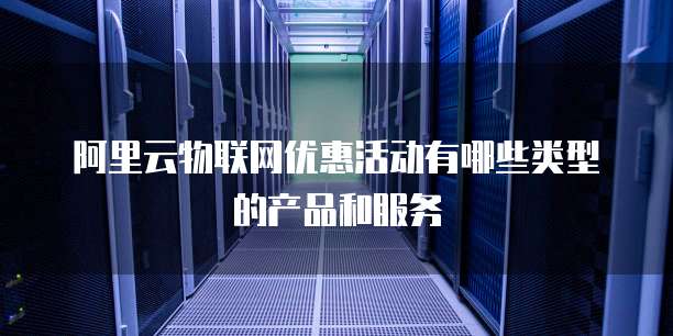 阿里云物联网优惠活动有哪些类型的产品和服务