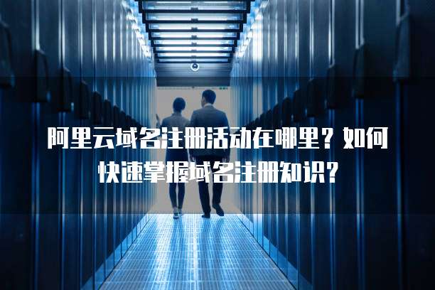 阿里云域名注册活动在哪里？如何快速掌握域名注册知识？