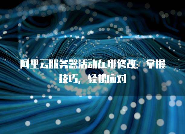 阿里云服务器活动在哪修改:掌握技巧,轻松应对
