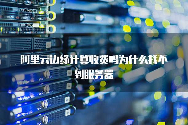 阿里云边缘计算收费吗为什么找不到服务器