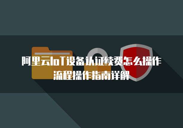 阿里云IoT设备认证续费怎么操作流程操作指南详解