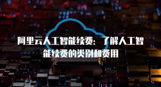 阿里云人工智能续费：了解人工智能续费的类别和费用
