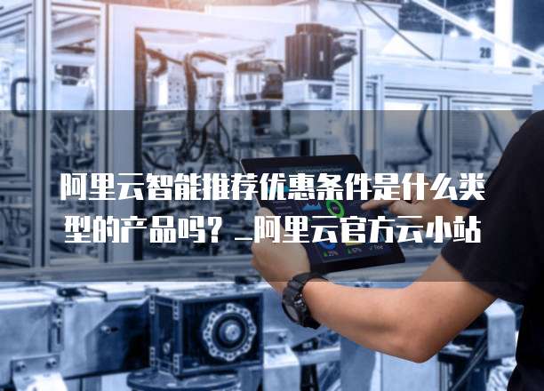 阿里云智能推荐优惠条件是什么类型的产品吗?_阿里云官方云小站