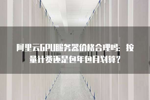 阿里云GPU服务器价格合理吗:按量计费还是包年包月划算?