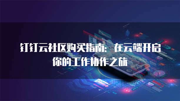 钉钉云社区购买指南:在云端开启你的工作协作之旅