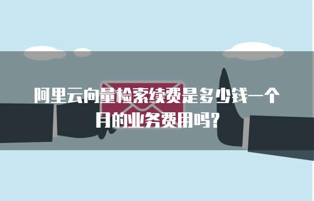 阿里云向量检索续费是多少钱一个月的业务费用吗?