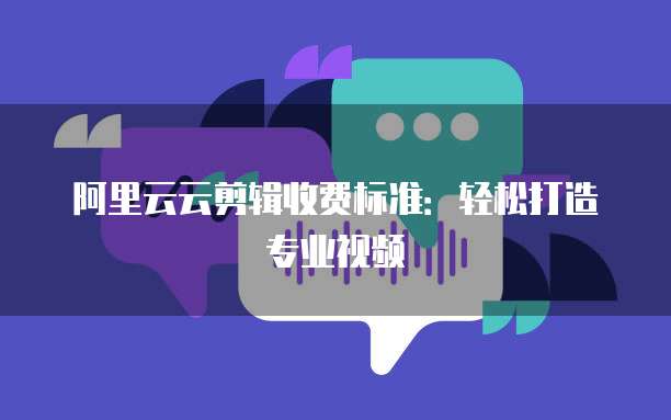 阿里云云剪辑收费标准：轻松打造专业视频