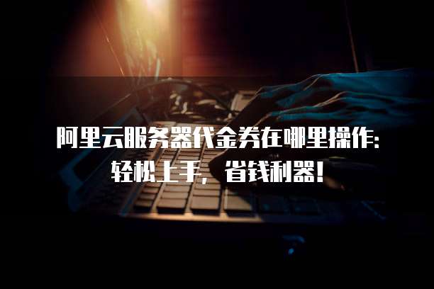 阿里云服务器代金券在哪里操作:轻松上手,省钱利器!