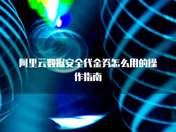 阿里云数据安全代金券怎么用的操作指南