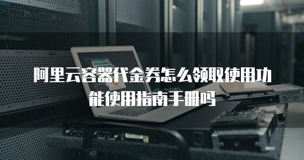 阿里云容器代金券怎么领取使用功能使用指南手册吗