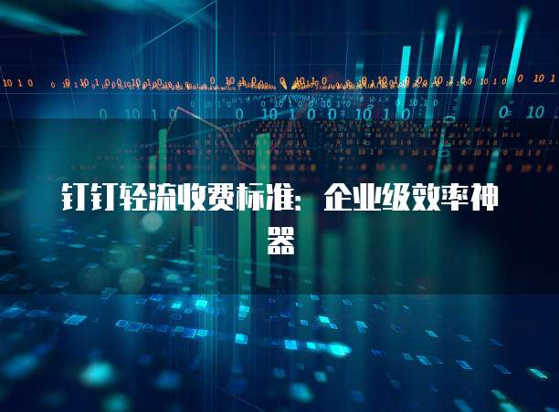钉钉轻流收费标准:企业级效率神器