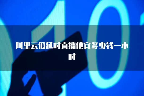阿里云低延时直播便宜多少钱一小时